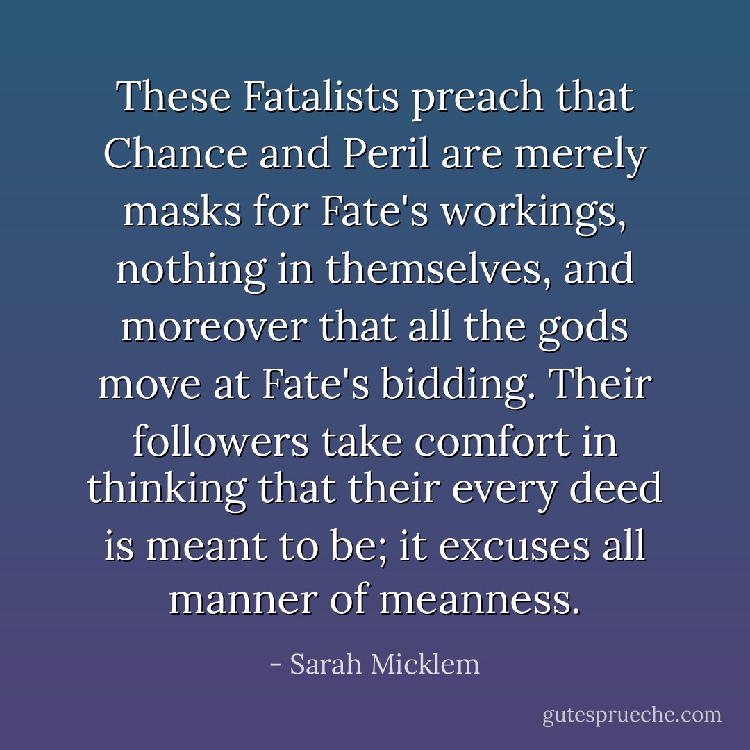 These Fatalists preach that Chance and Peril are merely masks for Fate's workings, nothing in themselves, and moreover that all the gods move at Fate's bidding. Their followers take comfort in thinking that their every deed is meant to be; it excuses all manner of meanness. - Sarah Micklem