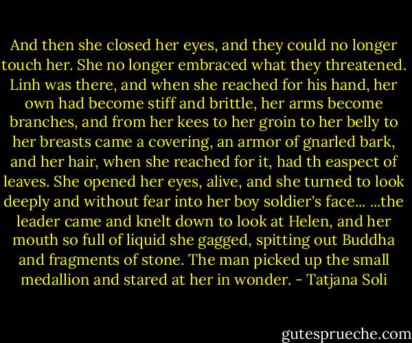 And then she closed her eyes, and they could no longer touch her. She no longer embraced what they threatened. Linh was there, and when she reached for his hand, her own had become stiff and brittle, her arms become branches, and from her kees to her groin to her belly to her breasts came a covering, an armor of gnarled bark, and her hair, when she reached for it, had th easpect of leaves. She opened her eyes, alive, and she turned to look deeply and without fear into her boy soldier's face...<br />...the leader came and knelt down to look at Helen, and her mouth so full of liquid she gagged, spitting out Buddha and fragments of stone. The man picked up the small medallion and stared at her in wonder. - Tatjana Soli