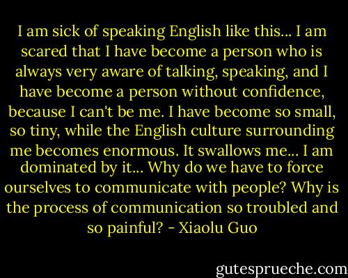 I am sick of speaking English like this... I am scared that I have become a person who is always very aware of talking, speaking, and I have become a person without confidence, because I can't be me. I have become so small, so tiny, while the English culture surrounding me becomes enormous. It swallows me... I am dominated by it... Why do we have to force ourselves to communicate with people? Why is the process of communication so troubled and so painful? - Xiaolu Guo