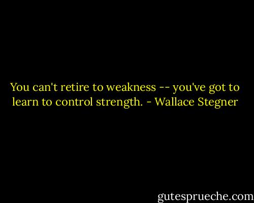 You can't retire to weakness -- you've got to learn to control strength. - Wallace Stegner