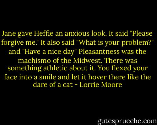 Jane gave Heffie an anxious look. It said "Please forgive me." It also said "What is your problem?" and "Have a nice day" Pleasantness was the machismo of the Midwest. There was something athletic about it. You flexed your face into a smile and let it hover there like the dare of a cat - Lorrie Moore