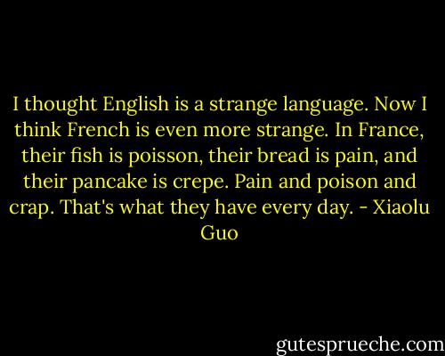 I thought English is a strange language. Now I think French is even more strange. In France, their fish is poisson, their bread is pain, and their pancake is crepe. Pain and poison and crap. That's what they have every day. - Xiaolu Guo