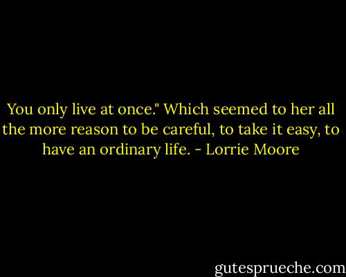 You only live at once." Which seemed to her all the more reason to be careful, to take it easy, to have an ordinary life. - Lorrie Moore