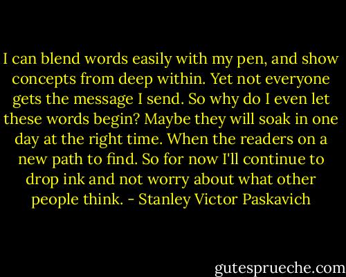 I can blend words easily with my pen, and show concepts from deep within. Yet not everyone gets the message I send. So why do I even let these words begin? Maybe they will soak in one day at the right time. When the readers on a new path to find. So for now I'll continue to drop ink and not worry about what other people think. - Stanley Victor Paskavich