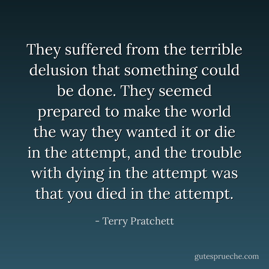 They suffered from the terrible delusion that something could be done. They seemed prepared to make the world the way they wanted it or die in the attempt, and the trouble with dying in the attempt was that you died in the attempt. - Terry Pratchett