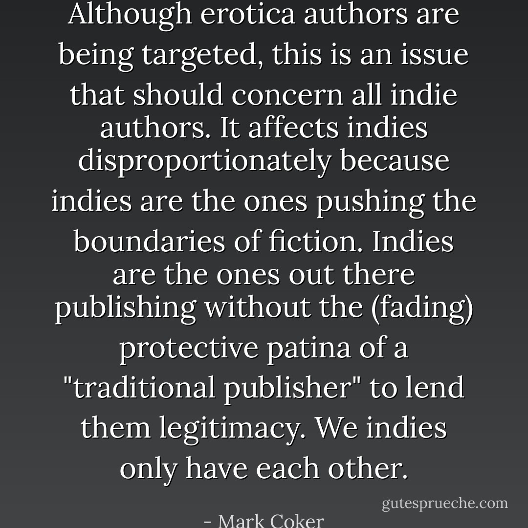 Although erotica authors are being targeted, this is an issue that should concern all indie authors. It affects indies disproportionately because indies are the ones pushing the boundaries of fiction. Indies are the ones out there publishing without the (fading) protective patina of a "traditional publisher" to lend them legitimacy. We indies only have each other. - Mark Coker