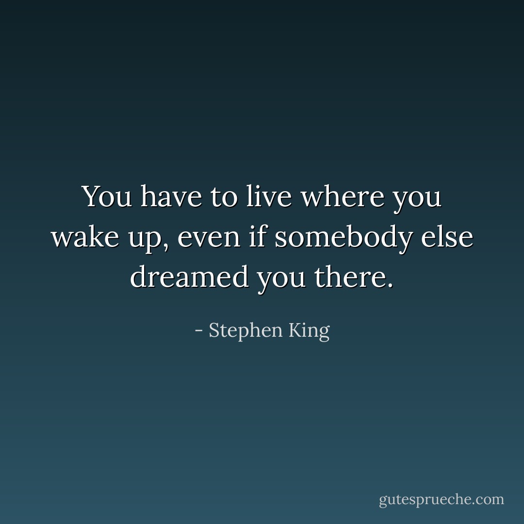 You have to live where you wake up, even if somebody else dreamed you there. - Stephen King