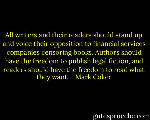 All writers and their readers should stand up and voice their opposition to financial services companies censoring books. Authors should have the freedom to publish legal fiction, and readers should have the freedom to read what they want. - Mark Coker