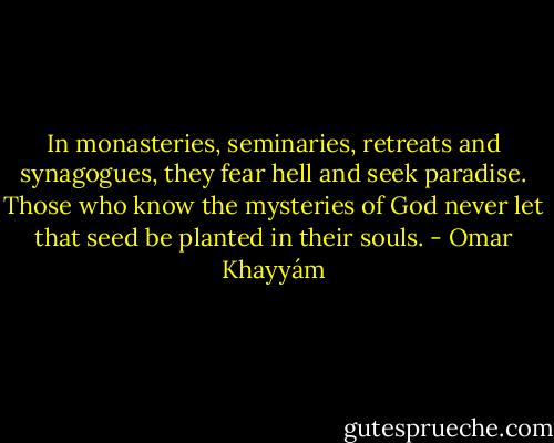 In monasteries, seminaries, retreats and synagogues, they fear hell and seek paradise. Those who know the mysteries of God never let that seed be planted in their souls. - Omar Khayyám