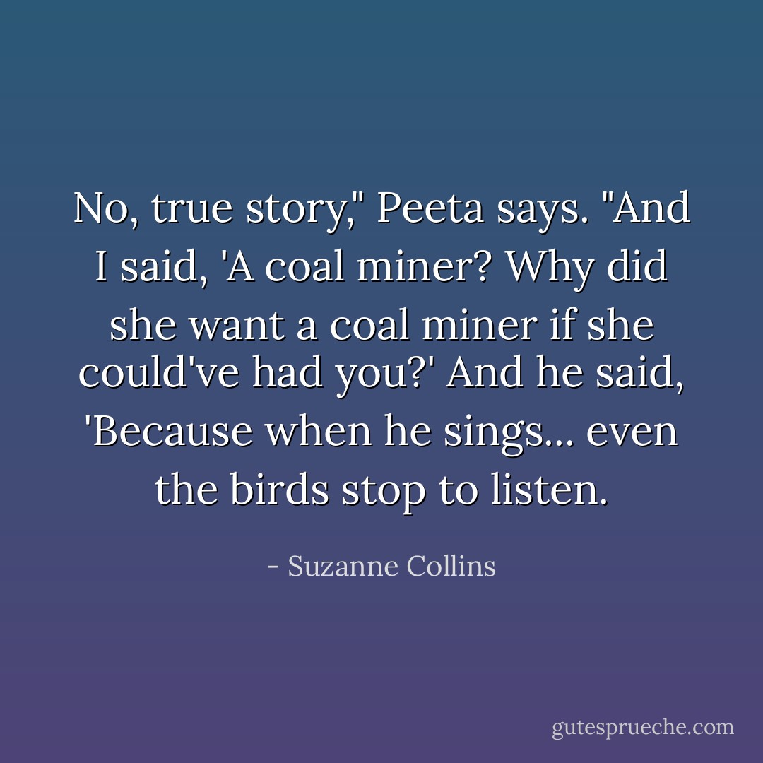 No, true story," Peeta says. "And I said, 'A coal miner? Why did she want a coal miner if she could've had you?' And he said, 'Because when he sings... even the birds stop to listen. - Suzanne Collins