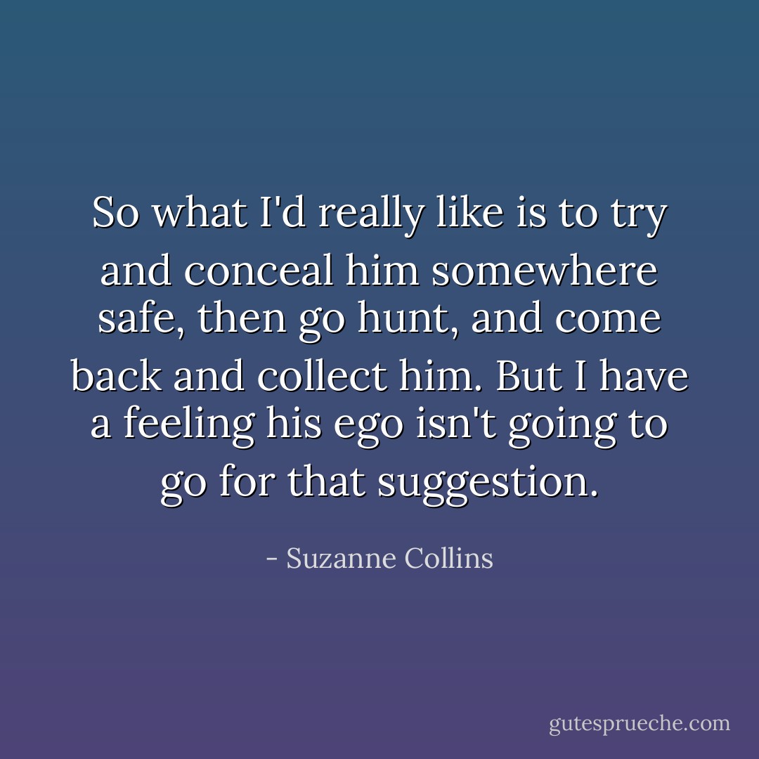 So what I'd really like is to try and conceal him somewhere safe, then go hunt, and come back and collect him. But I have a feeling his ego isn't going to go for that suggestion. - Suzanne Collins