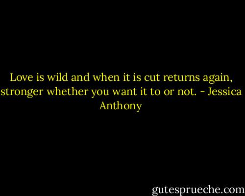 Love is wild and when it is cut returns again, stronger whether you want it to or not. - Jessica Anthony