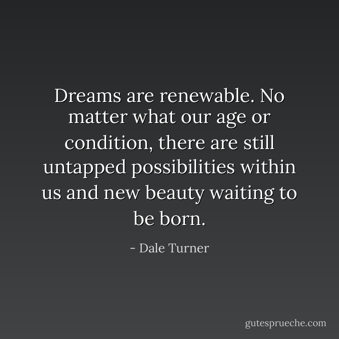 Dreams are renewable. No matter what our age or condition, there are still untapped possibilities within us and new beauty waiting to be born. - Dale Turner