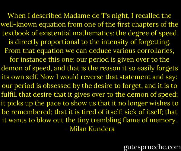 When I described Madame de T's night, I recalled the well-known equation from one of the first chapters of the textbook of existential mathematics: the degree of speed is directly proportional to the intensity of forgetting. From that equation we can deduce various corrollaries, for instance this one: our period is given over to the demon of speed, and that is the reason it so easily forgets its own self. Now I would reverse that statement and say: our period is obsessed by the desire to forget, and it is to fulfill that desire that it gives over to the demon of speed; it picks up the pace to show us that it no longer wishes to be remembered; that it is tired of itself; sick of itself; that it wants to blow out the tiny trembling flame of memory. - Milan Kundera