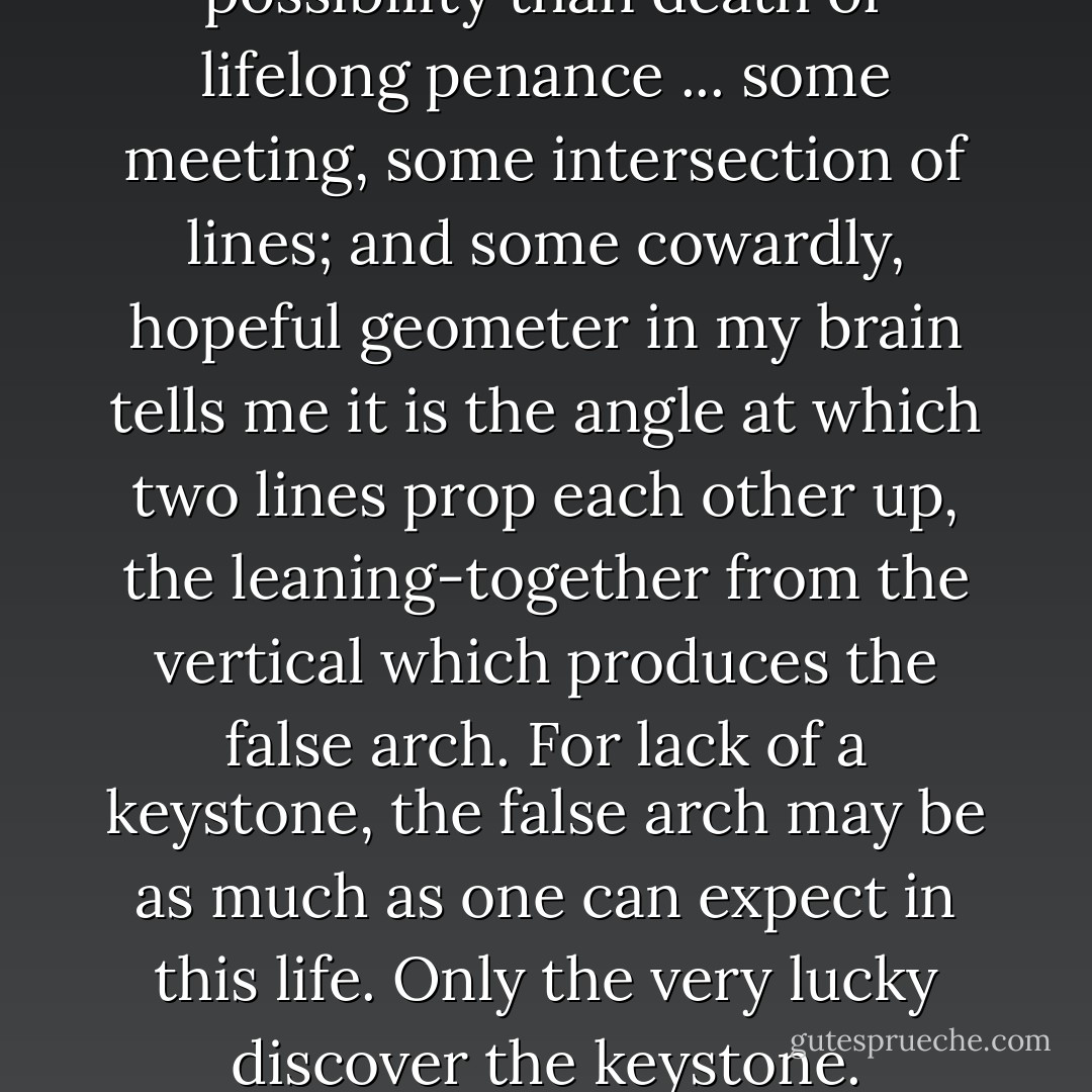 There must be some other possibility than death or lifelong penance ... some meeting, some intersection of lines; and some cowardly, hopeful geometer in my brain tells me it is the angle at which two lines prop each other up, the leaning-together from the vertical which produces the false arch. For lack of a keystone, the false arch may be as much as one can expect in this life. Only the very lucky discover the keystone. - Wallace Stegner