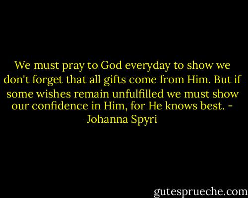 We must pray to God everyday to show we don't forget that all gifts come from Him. But if some wishes remain unfulfilled we must show our confidence in Him, for He knows best. - Johanna Spyri
