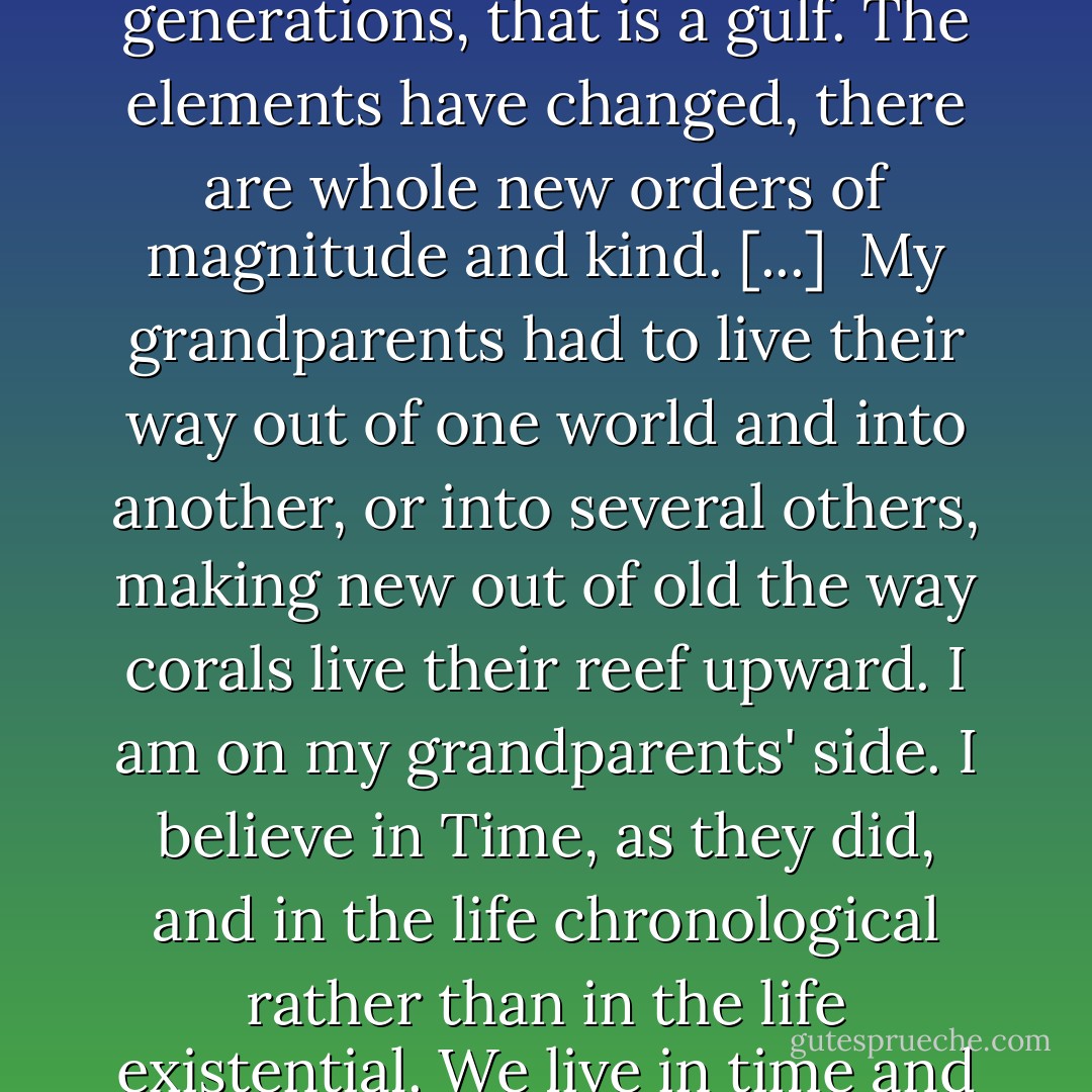 We have been cut off, the past has been ended and the family has broken up and the present is adrift in its wheelchair. ... That is no gap between the generations, that is a gulf. The elements have changed, there are whole new orders of magnitude and kind. [...]<br /><br />My grandparents had to live their way out of one world and into another, or into several others, making new out of old the way corals live their reef upward. I am on my grandparents' side. I believe in Time, as they did, and in the life chronological rather than in the life existential. We live in time and through it, we build our huts in its ruins, or used to, and we cannot afford all these abandonings. - Wallace Stegner