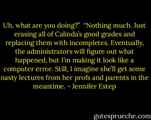 Uh, what are you doing?”<br /><br />“Nothing much. Just erasing all of Calinda’s good grades and replacing them with incompletes. Eventually, the administrators will figure out what happened, but I’m making it look like a computer error. Still, I imagine she’ll get some nasty lectures from her profs and parents in the meantime. - Jennifer Estep
