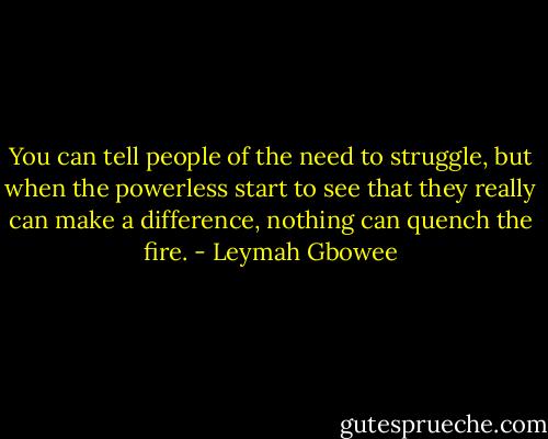 You can tell people of the need to struggle, but when the powerless start to see that they really can make a difference, nothing can quench the fire. - Leymah Gbowee