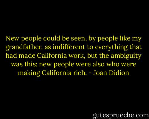New people could be seen, by people like my grandfather, as indifferent to everything that had made California work, but the ambiguity was this: new people were also who were making California rich. - Joan Didion