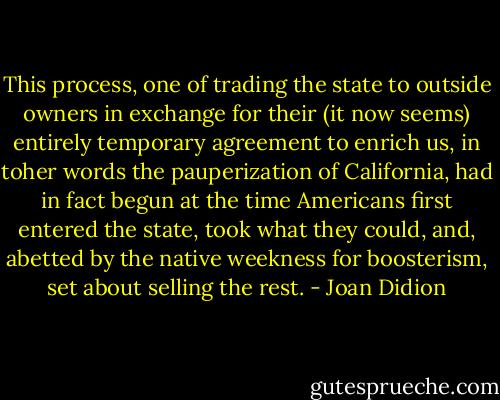 This process, one of trading the state to outside owners in exchange for their (it now seems) entirely temporary agreement to enrich us, in toher words the pauperization of California, had in fact begun at the time Americans first entered the state, took what they could, and, abetted by the native weekness for boosterism, set about selling the rest. - Joan Didion