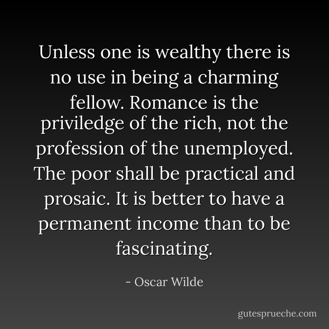 Unless one is wealthy there is no use in being a charming fellow. Romance is the priviledge of the rich, not the profession of the unemployed. The poor shall be practical and prosaic. It is better to have a permanent income than to be fascinating. - Oscar Wilde
