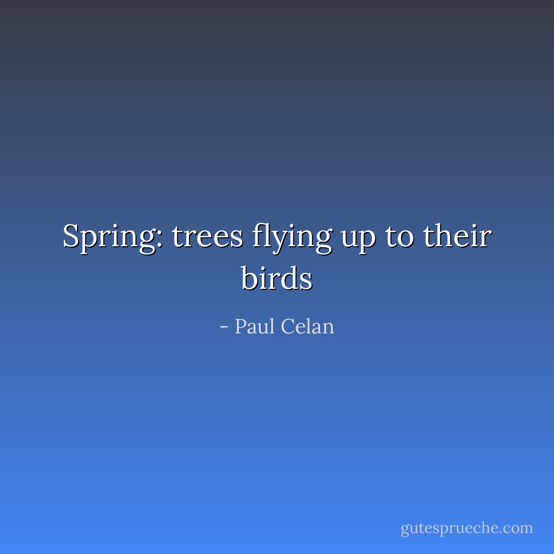 Spring: trees flying up to their birds - Paul Celan