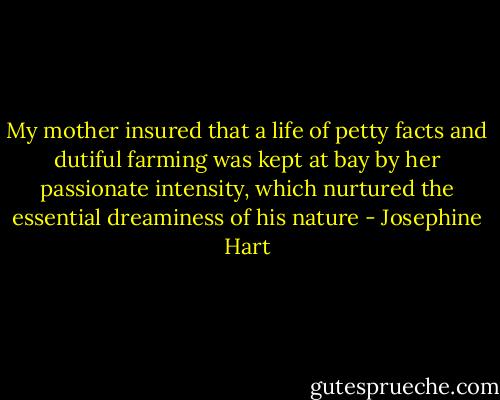 My mother insured that a life of petty facts and dutiful farming was kept at bay by her passionate intensity, which nurtured the essential dreaminess of his nature - Josephine Hart