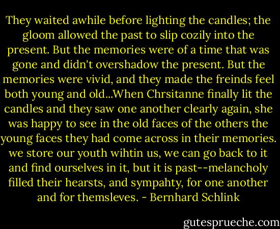 They waited awhile before lighting the candles; the gloom allowed the past to slip cozily into the present. But the memories were of a time that was gone and didn't overshadow the present. But the memories were vivid, and they made the freinds feel both young and old...When Chrsitanne finally lit the candles and they saw one another clearly again, she was happy to see in the old faces of the others the young faces they had come across in their memories. we store our youth wihtin us, we can go back to it and find ourselves in it, but it is past--melancholy filled their hearsts, and sympahty, for one another and for themsleves. - Bernhard Schlink