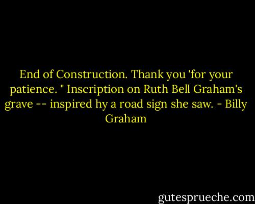 End of Construction. Thank you 'for your patience. " Inscription on Ruth Bell Graham's grave -- inspired hy a road sign she saw. - Billy Graham