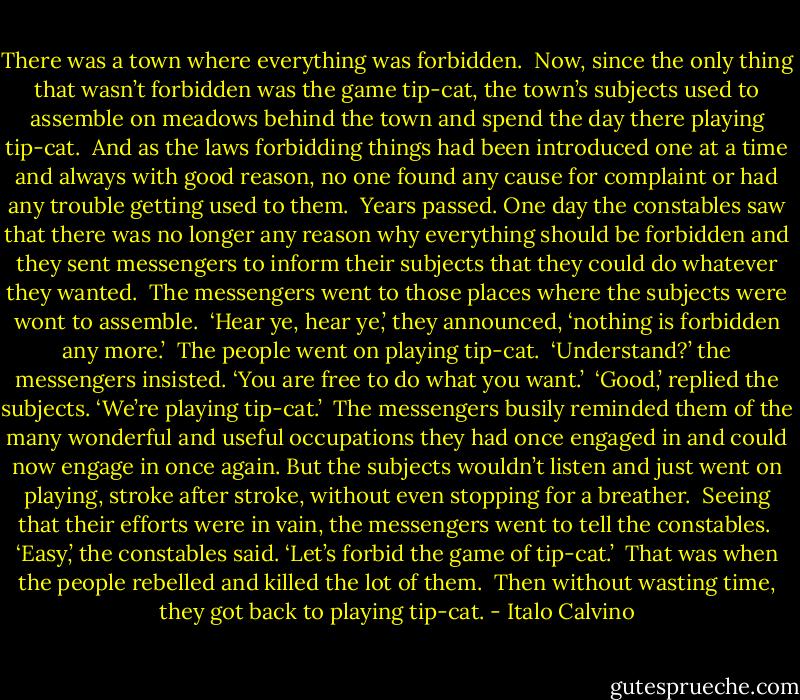 There was a town where everything was forbidden.<br /><br />Now, since the only thing that wasn’t forbidden was the game tip-cat, the town’s subjects used to assemble on meadows behind the town and spend the day there playing tip-cat.<br /><br />And as the laws forbidding things had been introduced one at a time and always with good reason, no one found any cause for complaint or had any trouble getting used to them.<br /><br />Years passed. One day the constables saw that there was no longer any reason why everything should be forbidden and they sent messengers to inform their subjects that they could do whatever they wanted.<br /><br />The messengers went to those places where the subjects were wont to assemble.<br /><br />‘Hear ye, hear ye,’ they announced, ‘nothing is forbidden any more.’<br /><br />The people went on playing tip-cat.<br /><br />‘Understand?’ the messengers insisted. ‘You are free to do what you want.’<br /><br />‘Good,’ replied the subjects. ‘We’re playing tip-cat.’<br /><br />The messengers busily reminded them of the many wonderful and useful occupations they had once engaged in and could now engage in once again. But the subjects wouldn’t listen and just went on playing, stroke after stroke, without even stopping for a breather.<br /><br />Seeing that their efforts were in vain, the messengers went to tell the constables.<br /><br />‘Easy,’ the constables said. ‘Let’s forbid the game of tip-cat.’<br /><br />That was when the people rebelled and killed the lot of them.<br /><br />Then without wasting time, they got back to playing tip-cat. - Italo Calvino