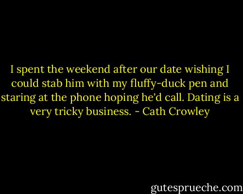 I spent the weekend after our date wishing I could stab him with my fluffy-duck pen and staring at the phone hoping he'd call. Dating is a very tricky business. - Cath Crowley