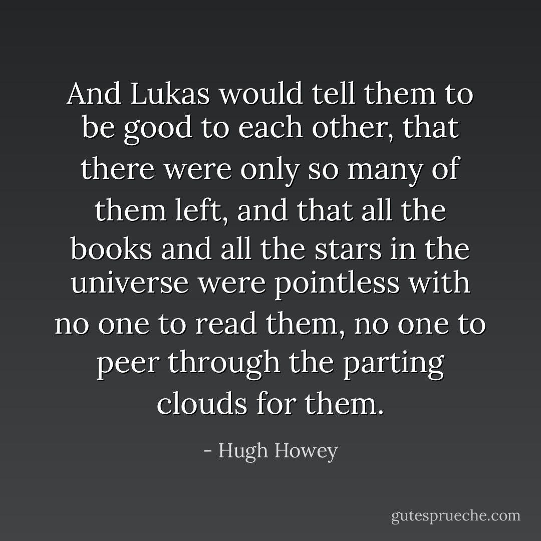 And Lukas would tell them to be good to each other, that there were only so many of them left, and that all the books and all the stars in the universe were pointless with no one to read them, no one to peer through the parting clouds for them. - Hugh Howey