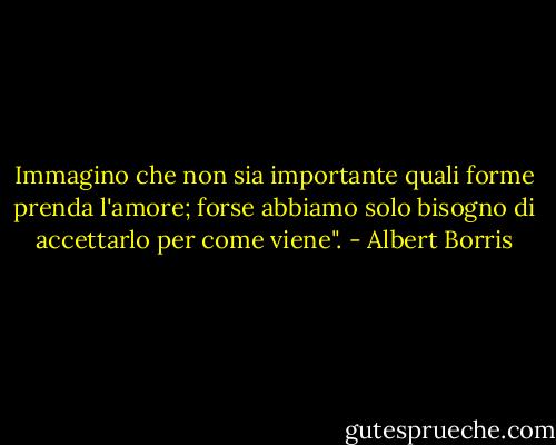 Immagino che non sia importante quali forme prenda l'amore; forse abbiamo solo bisogno di accettarlo per come viene". - Albert Borris