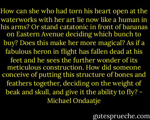 How can she who had torn his heart open at the waterworks with her art lie now like a human in his arms? Or stand catatonic in front of bananas on Eastern Avenue deciding which bunch to buy? Does this make her more magical? As if a fabulous heron in flight has fallen dead at his feet and he sees the further wonder of its meticulous construction. How did someone conceive of putting this structure of bones and feathers together, deciding on the weight of beak and skull, and give it the ability to fly? - Michael Ondaatje