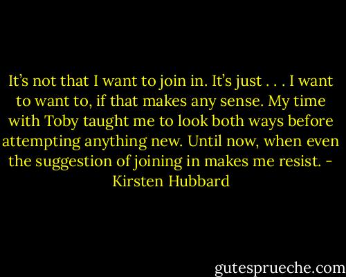 It’s not that I want to join in. It’s just . . . I want to want to, if that makes any sense. My time with Toby taught me to look both ways before attempting anything new. Until now, when even the suggestion of joining in makes me resist. - Kirsten Hubbard