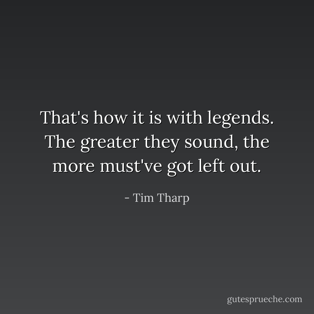 That's how it is with legends. The greater they sound, the more must've got left out. - Tim Tharp