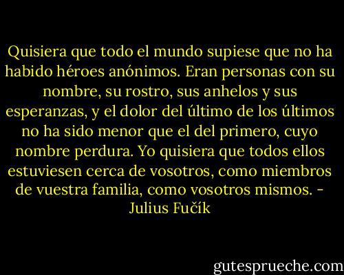 Quisiera que todo el mundo supiese que no ha habido héroes anónimos. Eran personas con su nombre, su rostro, sus anhelos y sus esperanzas, y el dolor del último de los últimos no ha sido menor que el del primero, cuyo nombre perdura. Yo quisiera que todos ellos estuviesen cerca de vosotros, como miembros de vuestra familia, como vosotros mismos. - Julius Fučík