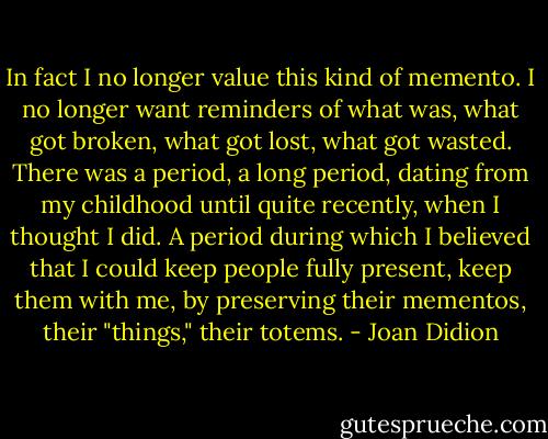 In fact I no longer value this kind of memento.<br />I no longer want reminders of what was, what got broken, what got lost, what got wasted.<br />There was a period, a long period, dating from my childhood until quite recently, when I thought I did.<br />A period during which I believed that I could keep people fully present, keep them with me, by preserving their mementos, their "things," their totems. - Joan Didion