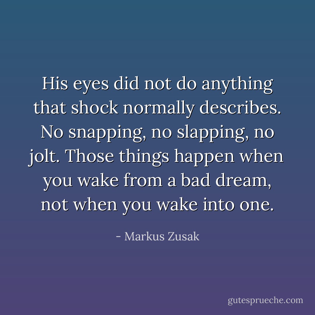 His eyes did not do anything that shock normally describes. No snapping, no slapping, no jolt. Those things happen when you wake from a bad dream, not when you wake into one. - Markus Zusak