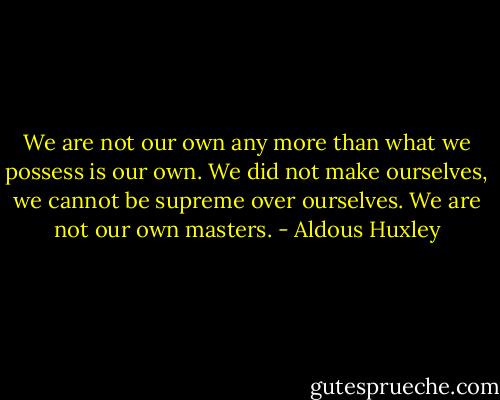 We are not our own any more than what we possess is our own. We did not make ourselves, we cannot be supreme over ourselves. We are not our own masters. - Aldous Huxley