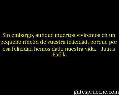 Sin embargo, aunque muertos viviremos en un pequeño rincón de vuestra felicidad, porque por esa felicidad hemos dado nuestra vida. - Julius Fučík