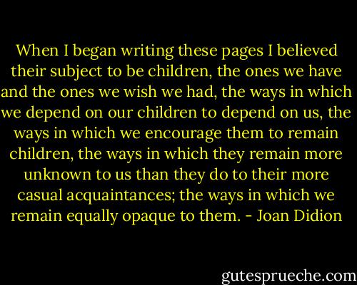 When I began writing these pages I believed their subject to be children, the ones we have and the ones we wish we had, the ways in which we depend on our children to depend on us, the ways in which we encourage them to remain children, the ways in which they remain more unknown to us than they do to their more casual acquaintances; the ways in which we remain equally opaque to them. - Joan Didion