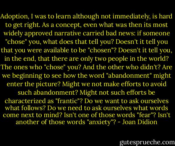 Adoption, I was to learn although not immediately, is hard to get right.<br />As a concept, even what was then its most widely approved narrative carried bad news: if someone "chose" you, what does that tell you?<br />Doesn't it tell you that you were available to be "chosen"?<br />Doesn't it tell you, in the end, that there are only two people in the world?<br />The ones who "chose" you?<br />And the other who didn't?<br />Are we beginning to see how the word "abandonment" might enter the picture? Might we not make efforts to avoid such abandonment? Might not such efforts be characterized as "frantic"? Do we want to ask ourselves what follows? Do we need to ask ourselves what words come next to mind? Isn't one of those words "fear"? Isn't another of those words "anxiety"? - Joan Didion