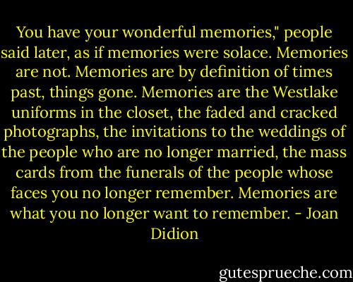 You have your wonderful memories," people said later, as if memories were solace. Memories are not. Memories are by definition of times past, things gone. Memories are the Westlake uniforms in the closet, the faded and cracked photographs, the invitations to the weddings of the people who are no longer married, the mass cards from the funerals of the people whose faces you no longer remember. Memories are what you no longer want to remember. - Joan Didion