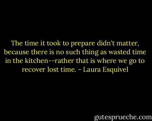 The time it took to prepare didn't matter, because there is no such thing as wasted time in the kitchen--rather that is where we go to recover lost time. - Laura Esquivel