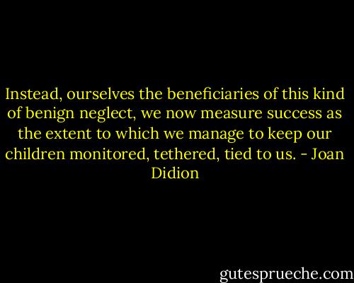 Instead, ourselves the beneficiaries of this kind of benign neglect, we now measure success as the extent to which we manage to keep our children monitored, tethered, tied to us. - Joan Didion