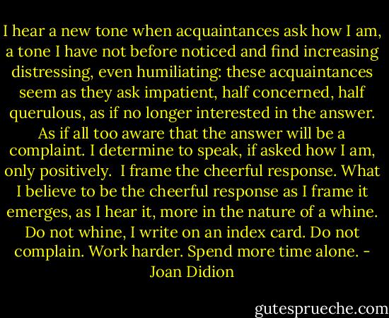 I hear a new tone when acquaintances ask how I am, a tone I have not before noticed and find increasing distressing, even humiliating: these acquaintances seem as they ask impatient, half concerned, half querulous, as if no longer interested in the answer.<br />As if all too aware that the answer will be a complaint.<br />I determine to speak, if asked how I am, only positively. <br />I frame the cheerful response.<br />What I believe to be the cheerful response as I frame it emerges, as I hear it, more in the nature of a whine.<br />Do not whine, I write on an index card. Do not complain. Work harder. Spend more time alone. - Joan Didion