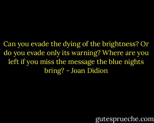 Can you evade the dying of the brightness?<br />Or do you evade only its warning?<br />Where are you left if you miss the message the blue nights bring? - Joan Didion