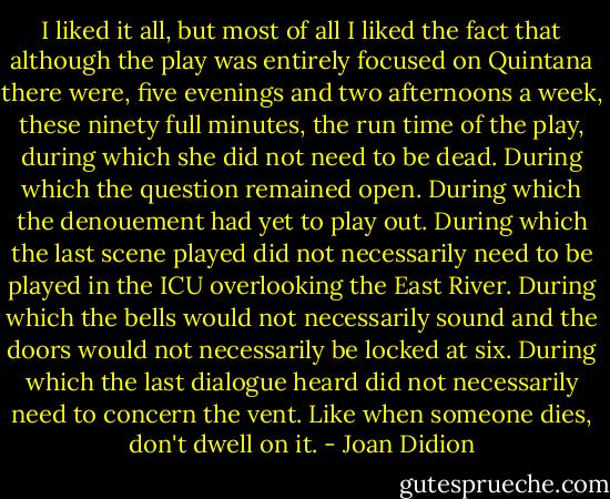 I liked it all, but most of all I liked the fact that although the play was entirely focused on Quintana there were, five evenings and two afternoons a week, these ninety full minutes, the run time of the play, during which she did not need to be dead.<br />During which the question remained open.<br />During which the denouement had yet to play out.<br />During which the last scene played did not necessarily need to be played in the ICU overlooking the East River.<br />During which the bells would not necessarily sound and the doors would not necessarily be locked at six.<br />During which the last dialogue heard did not necessarily need to concern the vent.<br />Like when someone dies, don't dwell on it. - Joan Didion